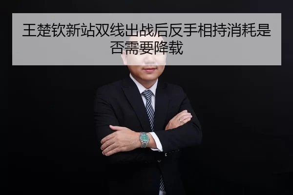 王楚钦新站双线出战后反手相持消耗是否需要降载