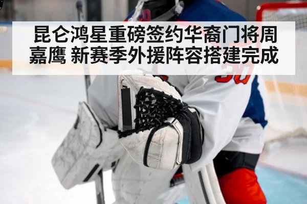 昆仑鸿星重磅签约华裔门将周嘉鹰 新赛季外援阵容搭建完成