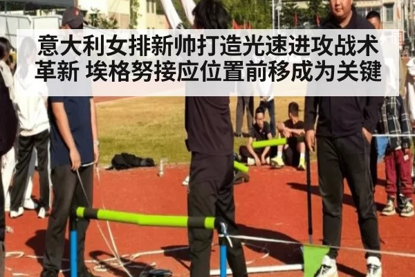 意大利女排新帅打造光速进攻战术革新 埃格努接应位置前移成为关键