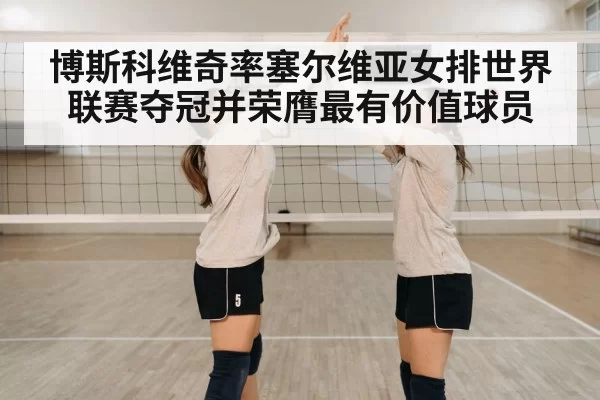 博斯科维奇率塞尔维亚女排世界联赛夺冠并荣膺最有价值球员