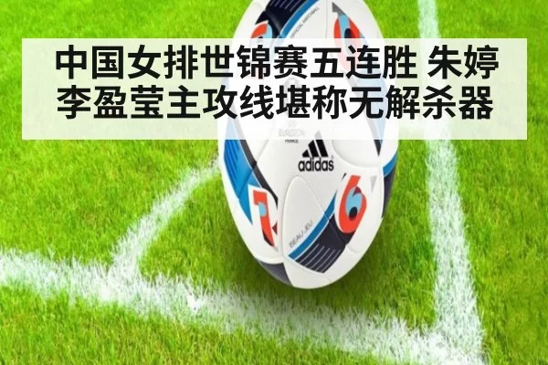 中国女排世锦赛五连胜 朱婷李盈莹主攻线堪称无解杀器