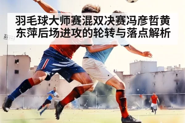 羽毛球大师赛混双决赛冯彦哲黄东萍后场进攻的轮转与落点解析